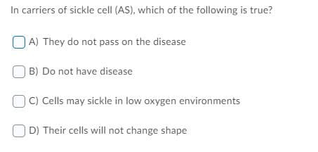 In carriers of sickle cell (AS), which of the following is true?
O A) They do not pass on the disease
B) Do not have disease
C) Cells may sickle in low oxygen environments
D) Their cells will not change shape
