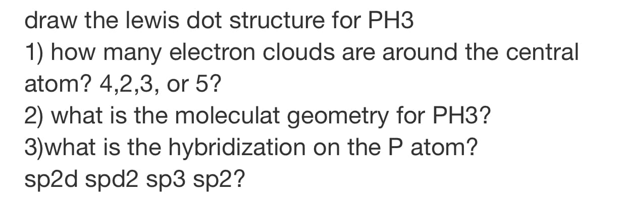 draw the lewis dot structure for PH3
1) how many electron clouds are around the central
atom? 4,2,3, or 5?
2) what is the moleculat geometry for PH3?
3)what is the hybridization on the P atom?
sp2d spd2 sp3 sp2?
