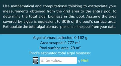 Use mathematical and computational thinking to extrapolate your
measurements obtained from the grid area to the entire pool to
determine the total algal biomass in this pool. Assume the area
covered by algae is equivalent to 30% of the pool's surface area.
Extrapolate the total algal biomass present in the pool from your data.
Algal biomass collected: 0.162 g
Area scraped: 0.772 m2
Pool surface area: 28 m2
Pool's estimated total algal biomass:
Enter value..
g Hint
