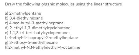 Draw the following organic molecules using the linear structure
a) 2-methylpentane
b) 3,4-diethylhexane
c) 4-sec-butyl-3-methylheptane
d) 2-ethyl-1,3-dimethylcyclobutane
e) 1,1,3-tri-tert-butylcyclopentane
f) 4-ethyl-4-isopropyl-2-methylheptane
g) 3-ethoxy-5-methylhexane
h)2-methyl-N,N-ethylmethyl-4-octamine
