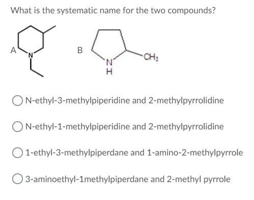 What is the systematic name for the two compounds?
A
B
CH:
ON-ethyl-3-methylpiperidine and 2-methylpyrrolidine
N-ethyl-1-methylpiperidine and 2-methylpyrrolidine
O 1-ethyl-3-methylpiperdane and 1-amino-2-methylpyrrole
O 3-aminoethyl-1methylpiperdane and 2-methyl pyrrole
