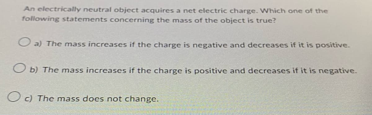 An electrically neutral object acquires a net electric charge. Which one of the
following statements concerning the mass of the object is true?
O a) The mass increases if the charge is negative and decreases if it is positive.
Ob) The mass increases if the charge is positive and decreases if it is negative.
Oc) The mass does not change.