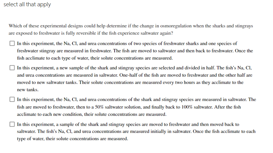 select all that apply
Which of these experimental designs could help determine if the change in osmoregulation when the sharks and stingrays
are exposed to freshwater is fully reversible if the fish experience saltwater again?
In this experiment, the Na, Cl, and urea concentrations of two species of freshwater sharks and one species of
freshwater stingray are measured in freshwater. The fish are moved to saltwater and then back to freshwater. Once the
fish acclimate to each type of water, their solute concentrations are measured.
In this experiment, a new sample of the shark and stingray species are selected and divided in half. The fish's Na, Cl,
and urea concentrations are measured in saltwater. One-half of the fish are moved to freshwater and the other half are
moved to new saltwater tanks. Their solute concentrations are measured every two hours as they acclimate to the
new tanks.
In this experiment, the Na, Cl, and urea concentrations of the shark and stingray species are measured in saltwater. The
fish are moved to freshwater, then to a 50% saltwater solution, and finally back to 100% saltwater. After the fish
acclimate to each new condition, their solute concentrations are measured.
In this experiment, a sample of the shark and stingray species are moved to freshwater and then moved back to
saltwater. The fish's Na, Cl, and urea concentrations are measured initially in saltwater. Once the fish acclimate to each
type of water, their solute concentrations are measured.