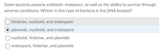 Some bacteria possess antibiotic resistance, as well as the ability to survive through
adverse conditions. Where in this type of bacteria is the DNA located?
fimbriae, nucleoid, and endospore
plasmids, nucleoid, and endospore
nucleoid, fimbriae, and plasmids
endospore, fimbriae, and plasmids
