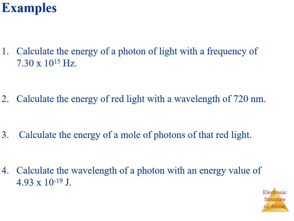 1. Calculate the energy of a photon of light with a frequency of
7.30 x 1015 Hz.
2. Calculate the energy of red light with a wavelength of 720 nm.
3. Calculate the energy of a mole of photons of that red light.
4. Calculate the wavelength of a photon with an energy value of
4.93 x 10-19 J.
Electronic
