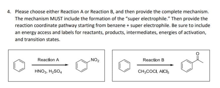 4. Please choose either Reaction A or Reaction B, and then provide the complete mechanism.
The mechanism MUST include the formation of the "super electrophile." Then provide the
reaction coordinate pathway starting from benzene + super electrophile. Be sure to include
an energy access and labels for reactants, products, intermediates, energies of activation,
and transition states.
Reaction A
NO2
Reaction B
HNO3, H2SO4
CH3COCI, AICI3

