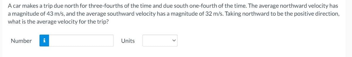 A car makes a trip due north for three-fourths of the time and due south one-fourth of the time. The average northward velocity has
a magnitude of 43 m/s, and the average southward velocity has a magnitude of 32 m/s. Taking northward to be the positive direction,
what is the average velocity for the trip?
Number
i
Units
