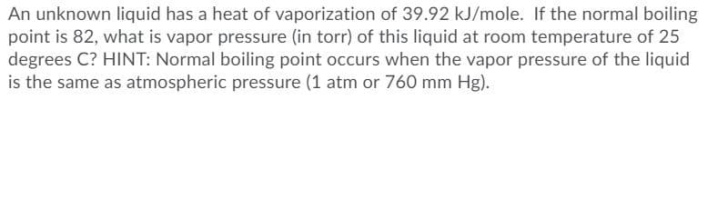 An unknown liquid has a heat of vaporization of 39.92 kJ/mole. If the normal boiling
point is 82, what is vapor pressure (in torr) of this liquid at room temperature of 25
degrees C? HINT: Normal boiling point occurs when the vapor pressure of the liquid
is the same as atmospheric pressure (1 atm or 760 mm Hg).
