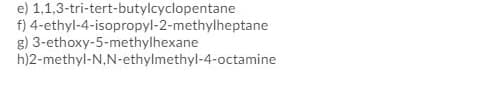 e) 1,1,3-tri-tert-butylcyclopentane
f) 4-ethyl-4-isopropyl-2-methylheptane
g) 3-ethoxy-5-methylhexane
h)2-methyl-N,N-ethylmethyl-4-octamine
