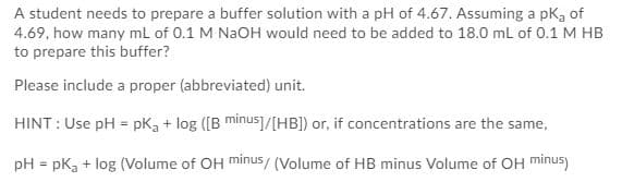 A student needs to prepare a buffer solution with a pH of 4.67. Assuming a pkg of
4.69, how many ml of 0.1 M NAOH would need to be added to 18.0 ml of 0.1 M HB
to prepare this buffer?
Please include a proper (abbreviated) unit.
HINT : Use pH = pk3 + log ([B minus]/[HB]) or, if concentrations are the same,
pH = pk, + log (Volume of OH minus/ (Volume of HB minus Volume of OH minus)
%3D
