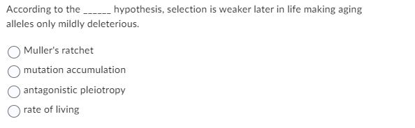 According to the _________ hypothesis, selection is weaker later in life making aging
alleles only mildly deleterious.
Muller's ratchet
mutation accumulation
antagonistic pleiotropy
rate of living