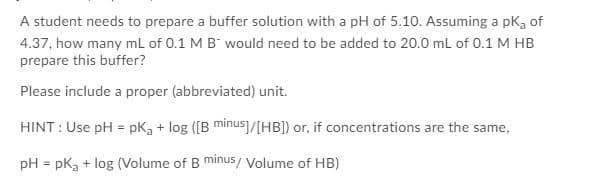 A student needs to prepare a buffer solution with a pH of 5.10. Assuming a pka of
4.37, how many mL of 0.1 M B" would need to be added to 20.0 ml of 0.1 M HB
prepare this buffer?
Please include a proper (abbreviated) unit.
HINT : Use pH = pKg + log ([B minus]/[HB]) or, if concentrations are the same,
pH = pkg + log (Volume of B minus/ Volume of HB)
