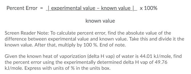 Percent Error = | experimental value - known value | x 100%
known value
Screen Reader Note: To calculate percent error, find the absolute value of the
difference between experimental value and known value. Take this and divide it the
known value. After that, multiply by 100 %. End of note.
Given the known heat of vaporization (delta H vap) of water is 44.01 kJ/mole, find
the percent error using the experimentally determined delta H vap of 49.76
kJ/mole. Express with units of % in the units box.
