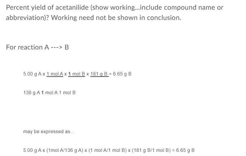 Percent yield of acetanilide (show working..include compound name or
abbreviation)? Working need not be shown in conclusion.
For reaction A ---> B
5.00 g Ax 1 mol A x 1 mol B x 181 g B = 6.65 g B
136 g A 1 mol A 1 mol B
may be expressed as.
5.00 g Ax (1mol A/136 g A) x (1 mol A/1 mol B) x (181 g B/1 mol B) = 6.65 g B
