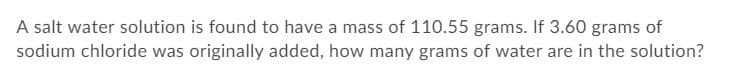 A salt water solution is found to have a mass of 110.55 grams. If 3.60 grams of
sodium chloride was originally added, how many grams of water are in the solution?
