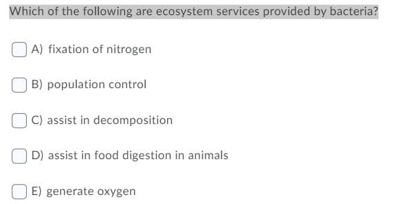 Which of the following are ecosystem services provided by bacteria?
A) fixation of nitrogen
B) population control
C) assist in decomposition
D) assist in food digestion in animals
E) generate oxygen
