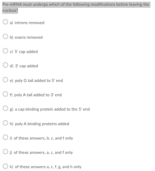Pre-mRNA must undergo which of the following modifications before leaving the
nucleus?
O a) introns removed
Ob) exons removed
Oc) 5' cap added
d) 3' cap added
e) poly G tail added to 5' end
O f) poly A tail added to 3' end
g) a cap binding protein added to the 5' end
Oh) poly A binding proteins added
Oi) of these answers, b, c, and f only
Oj) of these answers, a, c, and f only
k) of these answers a, c, f, g, and h only
