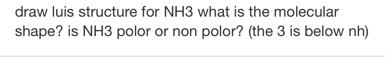 draw luis structure for NH3 what is the molecular
shape? is NH3 polor or non polor? (the 3 is below nh)
