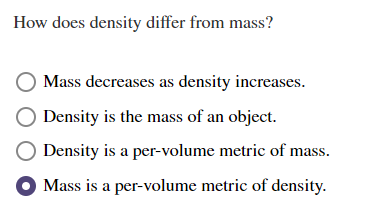 How does density differ from mass?
Mass decreases as density increases.
Density is the mass of an object.
Density is a per-volume metric of mass.
Mass is a per-volume metric of density.