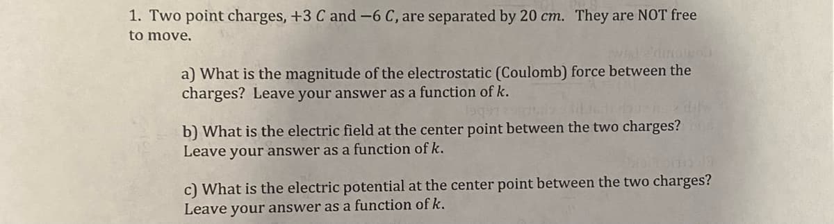 1. Two point charges, +3 C and -6 C, are separated by 20 cm. They are NOT free
to move.
a) What is the magnitude of the electrostatic (Coulomb) force between the
charges? Leave your answer as a function of k.
ibuenser
b) What is the electric field at the center point between the two charges?
Leave your answer as a function of k.
c) What is the electric potential at the center point between the two charges?
Leave your answer as a function of k.