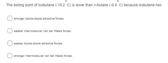 The boiling point of isobutane (-10.2 C) is lower than n-butane (-0.4 C) because isobutane has
stronger dipole-dipole attractive forces
weaker intermolecular Van der Waals forces.
weaker dipole-dipole attractive forces.
stronger intermolecular van der Waals forces.
