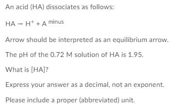An acid (HA) dissociates as follows:
HA - H* +A minus
Arrow should be interpreted as an equilibrium arrow.
The pH of the 0.72 M solution of HA is 1.95.
What is [HA]?
Express your answer as a decimal, not an exponent.
Please include a proper (abbreviated) unit.
