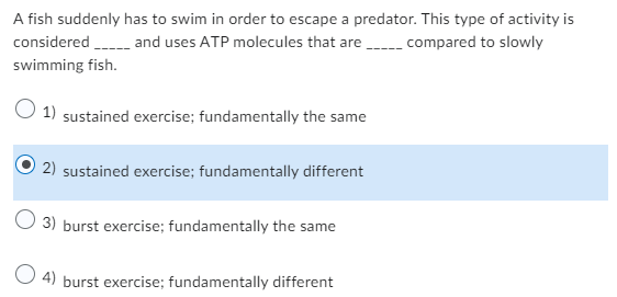A fish suddenly has to swim in order to escape a predator. This type of activity is
considered _____ and uses ATP molecules that are______ compared to slowly
swimming fish.
1) sustained exercise; fundamentally the same
2) sustained exercise; fundamentally different
3) burst exercise; fundamentally the same
4) burst exercise; fundamentally different