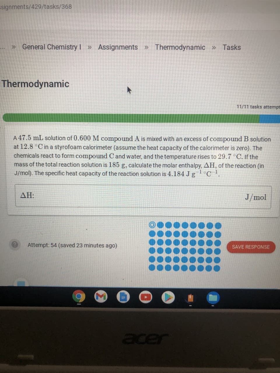 Esignments/429/tasks/368
» General Chemistry I » Assignments » Thermodynamic» Tasks
Thermodynamic
11/11 tasks attempt
A 47.5 mL solution of 0.600 M compound A is mixed with an excess of compound B solution
at 12.8 C in a styrofoam calorimeter (assume the heat capacity of the calorimeter is zero). The
chemicals react to form compound C and water, and the temperature rises to 29.7 C. If the
mass of the total reaction solution is 185 g, calculate the molar enthalpy, AH, of the reaction (in
J/mol). The specific heat capacity of the reaction solution is 4.184 J gl°C1.
AH:
J/mol
Attempt: 54 (saved 23 minutes ago)
SAVE RESPONSE
Bcer
acer
