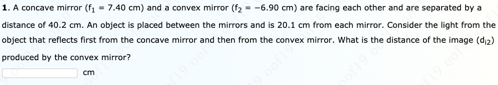 1. A concave mirror (f1 = 7.40 cm) and a convex mirror (f2 = -6.90 cm) are facing each other and are separated by a
distance of 40.2 cm. An object is placed between the mirrors and is 20.1 cm from each mirror. Consider the light from the
object that reflects first from the concave mirror and then from the convex mirror. What is the distance of the image (d;2)
produced by the convex mirror?
cm
