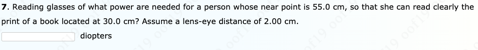 7. Reading glasses of what power are needed for a person whose near point is 55.0 cm, so that she can read clearly the
print of a book located at 30.0 cm? Assume a lens-eye distance of 2.00 cm.
diopters
19 o0
