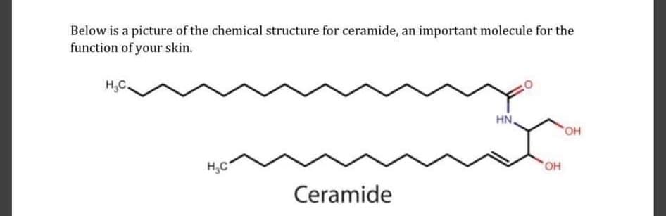 Below is a picture of the chemical structure for ceramide, an important molecule for the
function of your skin.
H,C.
HN
HO,
H,C
HO,
Ceramide
