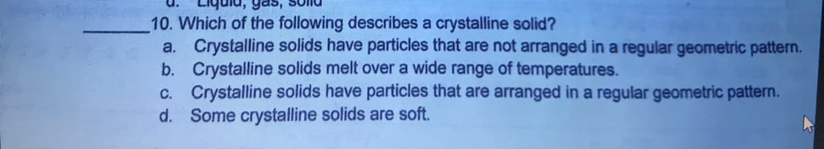 gas,
10. Which of the following describes a crystalline solid?
a. Crystalline solids have particles that are not arranged in a regular geometric pattern.
b. Crystalline solids melt over a wide range of temperatures.
c. Crystalline solids have particles that are arranged in a regular geometric pattern.
d. Some crystalline solids are soft.
