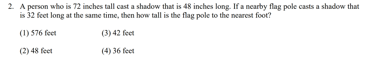 2. A person who is 72 inches tall cast a shadow that is 48 inches long. If a nearby flag pole casts a shadow that
is 32 feet long at the same time, then how tall is the flag pole to the nearest foot?
(1) 576 feet
(3) 42 feet
(2) 48 feet
(4) 36 feet
