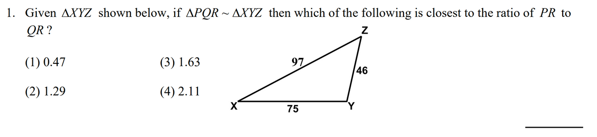 1. Given AXYZ shown below, if APQR ~ AXYZ then which of the following is closest to the ratio of PR to
QR ?
(1) 0.47
(3) 1.63
97
46
(2) 1.29
(4) 2.11
75
