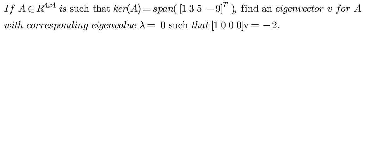 If AER 4 is such that ker(A)=span( [1 3 5 – 9] ), find an eigenvector v for A
with corresponding eigenvalue A= 0 such that [1 00 0]v= - 2.
