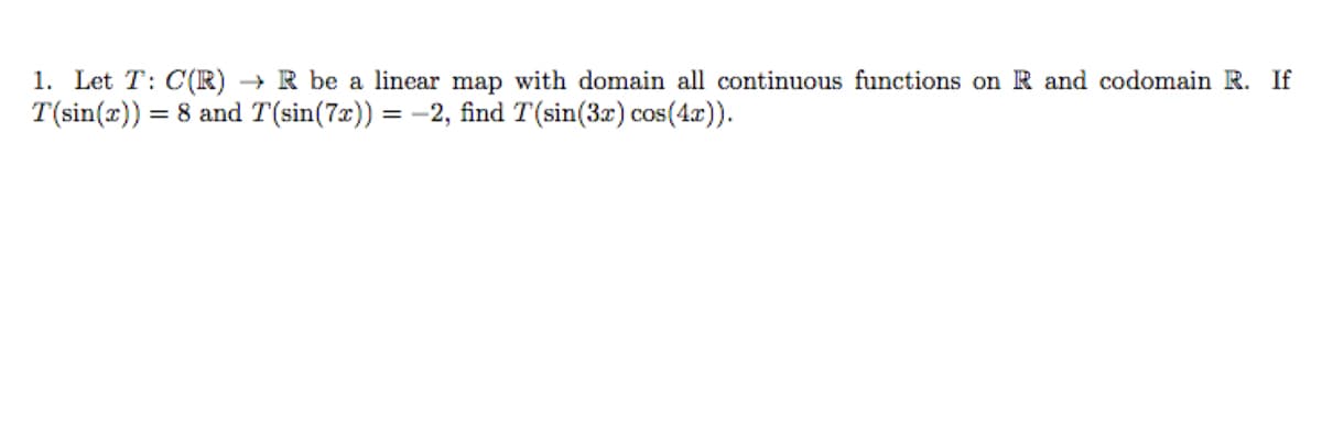 1. Let T: C(R) → R be a linear map with domain all continuous functions on R and codomain R. If
T(sin(x)) = 8 and T(sin(7x)) = -2, find T(sin(3x) cos(4x)).
