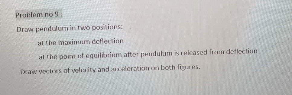 Problem no 9:
Draw pendulum in two positions:
at the maximum deflection
at the point of equilibrium after pendulum is released from deflection
Draw vectors of velocity and acceleration on both figures.