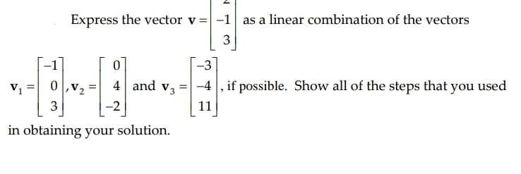 Express the vector v =-1 as a linear combination of the vectors
--3
V1
0,v2
4 and v3
-4 , if possible. Show all of the steps that you used
%3D
3
-2
11
in obtaining your solution.
3.
