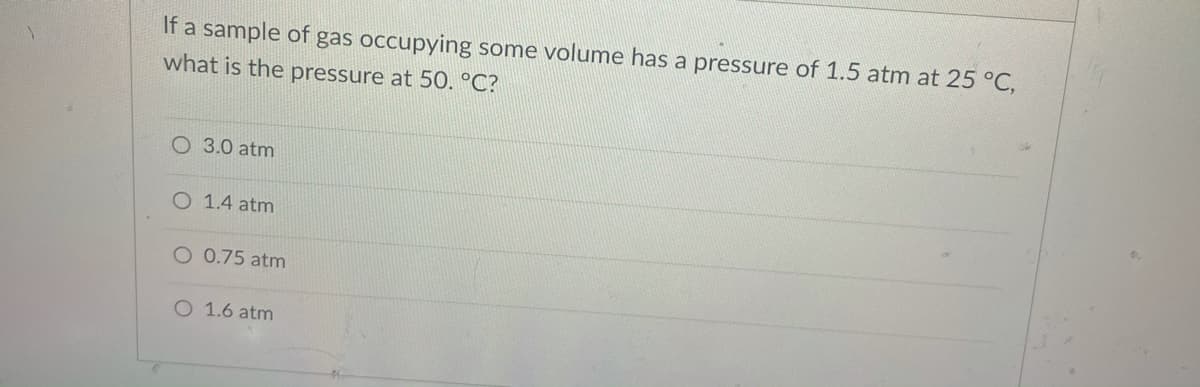 If a sample of gas occupying some volume has a pressure of 1.5 atm at 25 °C,
what is the pressure at 50. °C?
O 3.0 atm
O 1.4 atm
O 0.75 atm
O 1.6 atm
