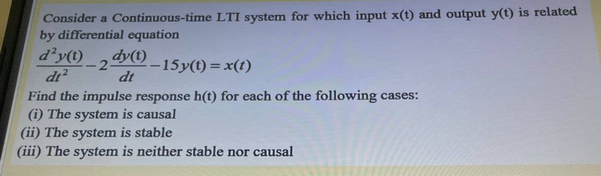 Consider a Continuous-time LTI system for which input x(t) and output y(t) is related
by differential equation
d’y(t)
dy() _15y(t) = x(t)
dt?
-2-
dt
Find the impulse response h(t) for each of the following cases:
(i) The system is causal
(ii) The system is stable
(iii) The system is neither stable nor causal
