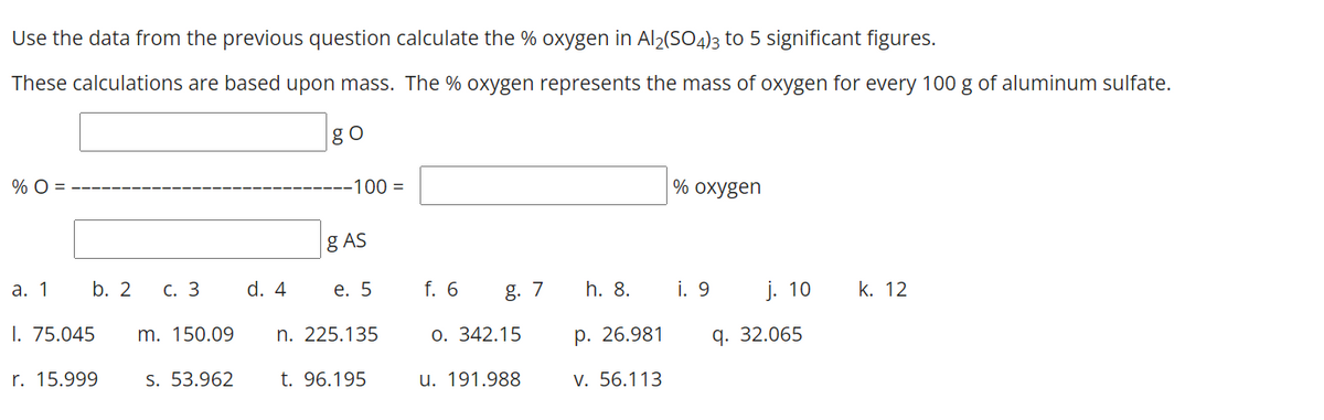 Use the data from the previous question calculate the % oxygen in Al2(SO4)3 to 5 significant figures.
These calculations are based upon mass. The % oxygen represents the mass of oxygen for every 100 g of aluminum sulfate.
go
% O =
-100 =
% охygen
g AS
а. 1
b. 2
С. 3
d. 4
e. 5
f. 6
g. 7
h. 8.
i. 9
j. 10
k. 12
I. 75.045
m. 150.09
n. 225.135
0. 342.15
р. 26.981
q. 32.065
r. 15.999
S. 53.962
t. 96.195
u. 191.988
V. 56.113
