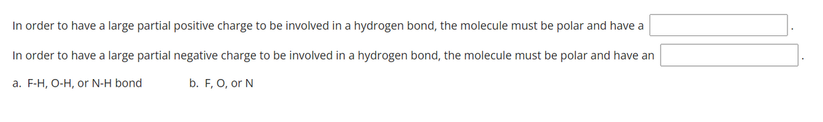 In order to have a large partial positive charge to be involved in a hydrogen bond, the molecule must be polar and have a
In order to have a large partial negative charge to be involved in a hydrogen bond, the molecule must be polar and have an
a. F-H, O-H, or N-H bond
b. F, O, or N
