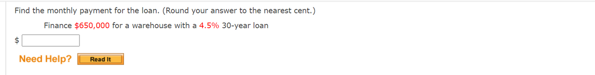 Find the monthly payment for the loan. (Round your answer to the nearest cent.)
Finance $650,000 for a warehouse with a 4.5% 30-year loan
$
Need Help?
Read It

