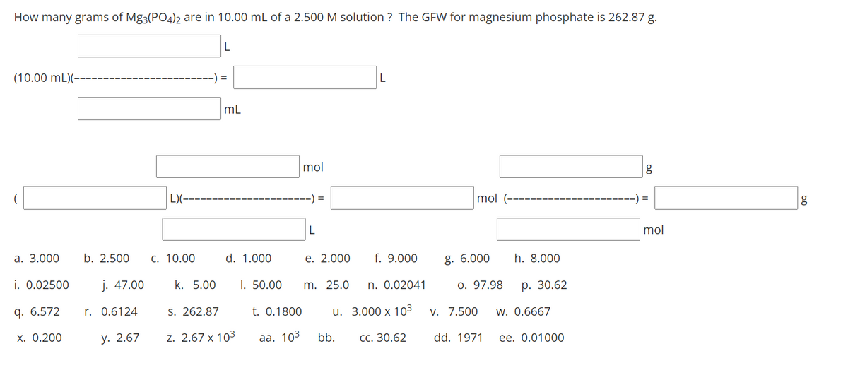 How many grams of Mg3(PO4)2 are in 10.00 mL of a 2.500 M solution ? The GFW for magnesium phosphate is 262.87 g.
(10.00 mL)(-
=
mL
mol
g
L)(--
mol
g
L
mol
а. 3.000
b. 2.500
С. 10.00
d. 1.000
е. 2.000
f. 9.000
g. 6.000
h. 8.000
i. 0.02500
j. 47.00
k. 5.00
I. 50.00
m. 25.0
n. 0.02041
o. 97.98
р. 30.62
q. 6.572
r. 0.6124
S. 262.87
t. 0.1800
u. 3.000 х 103
V. 7.500
w. 0.6667
Х. О.200
у. 2.67
z. 2.67 x 103
аа. 103
bb.
сс. 30.62
dd. 1971
ее. О.01000
