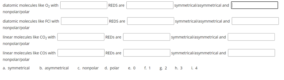 diatomic molecules like O2 with
REDS are
symmetrical/asymmetrical and
nonpolar/polar
diatomic molecules like FCI with
REDS are
symmetrical/asymmetrical and
nonpolar/polar
linear molecules like CO2 with
REDS are
symmetrical/asymmetrical and
nonpolar/polar
linear molecules like COs with
REDS are
symmetrical/asymmetrical and
nonpolar/polar
a. symmetrical
b. asymmetrical
c. nonpolar
d. polar
e. О
f. 1
g. 2
h. 3
i. 4
