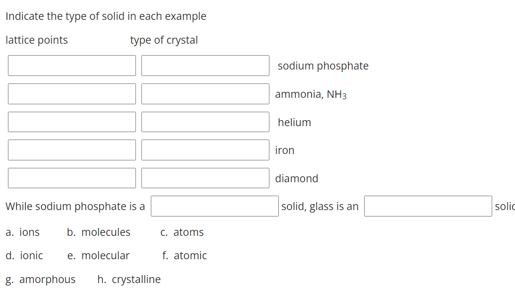 Indicate the type of solid in each example
lattice points
type of crystal
sodium phosphate
ammonia, NH3
helium
iron
diamond
While sodium phosphate is a
solid, glass is an
solic
a. jons
b. molecules
C. atoms
d. ionic
e. molecular
f. atomic
g. amorphous
h. crystalline
