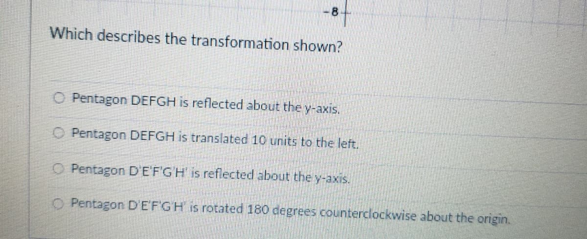 8
Which describes the transformation shown?
O Pentagon DEFGH is reflected about they-axis.
Pentagon DEFGH is translated 10 units to the left.
O Pentagon DEFGH is reflected about the y-axis.
Pentagon D'EFGH is rotated 180 degrees counterclockwise about the origin.
