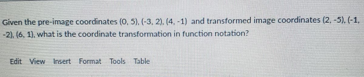 Given the pre-image coordinates (0, 5). (-3. 2). (4. -1) and transformed image coordinates (2, -5). (-1,
-2). (6, 1), what is the coordinate transformation in function notation?
Edit View Insert
Format Tools Table
