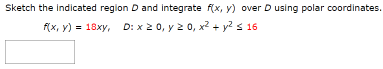 Sketch the indicated region D and integrate f(x, y) over D using polar coordinates.
f(x, y) = 18xy, D: x 2 0, y 2 0, x² + y² < 16
%3D
