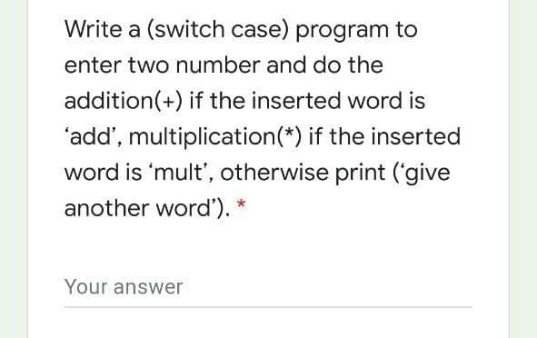 Write a (switch case) program to
enter two number and do the
addition(+) if the inserted word is
'add', multiplication(*) if the inserted
word is 'mult', otherwise print ('give
another word'). *
Your answer
